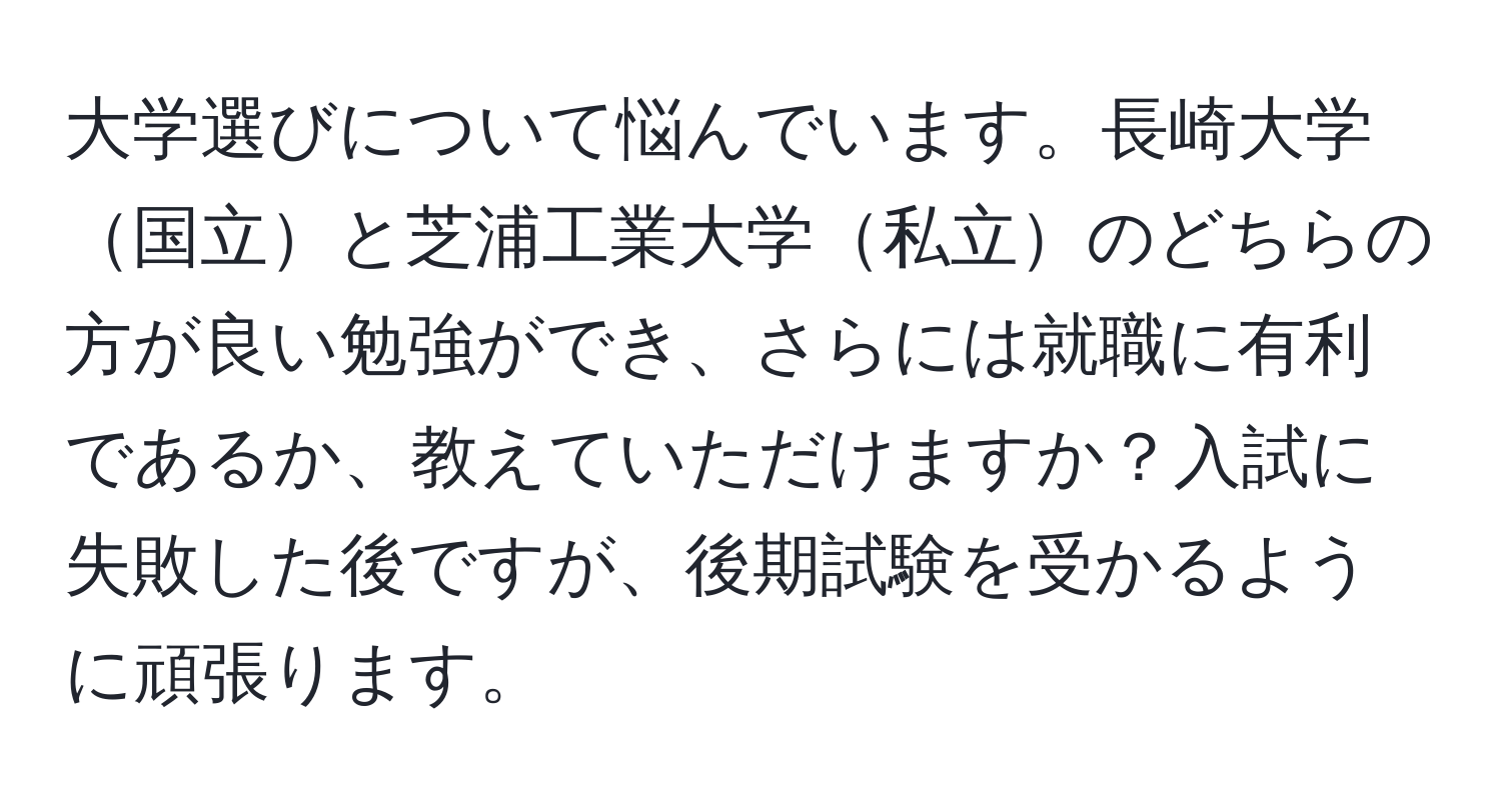 大学選びについて悩んでいます。長崎大学国立と芝浦工業大学私立のどちらの方が良い勉強ができ、さらには就職に有利であるか、教えていただけますか？入試に失敗した後ですが、後期試験を受かるように頑張ります。