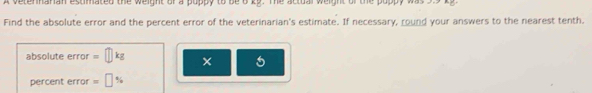 a ve tennaran estimated the weight of a puppy to be o k9. The actual weight of the poppy was ss t 
Find the absolute error and the percent error of the veterinarian's estimate. If necessary, round your answers to the nearest tenth. 
absolute error =□ kg
5
percent error =□ %