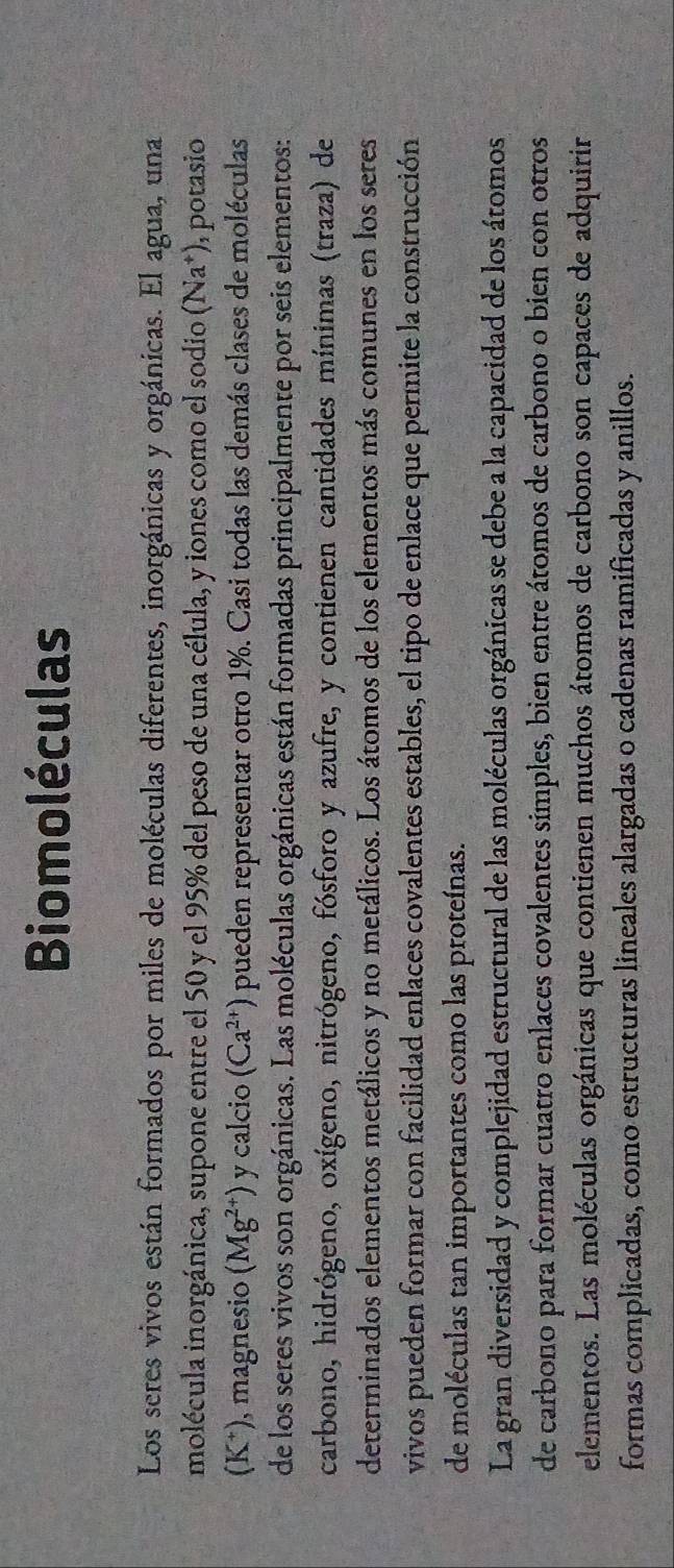 Biomoléculas 
Los seres vivos están formados por miles de moléculas diferentes, inorgánicas y orgánicas. El agua, una 
molécula inorgánica, supone entre el 50 y el 95% del peso de una célula, y iones como el sodio (Na^+) , potasio 
(K*), magnesio (Mg^(2+)) y calcio (Ca^(2+)) pueden representar otro 1%. Casi todas las demás clases de moléculas 
de los seres vivos son orgánicas. Las moléculas orgánicas están formadas principalmente por seis elementos: 
carbono, hidrógeno, oxígeno, nitrógeno, fósforo y azufre, y contienen cantidades mínimas (traza) de 
determinados elementos metálicos y no metálicos. Los átomos de los elementos más comunes en los seres 
vivos pueden formar con facilidad enlaces covalentes estables, el tipo de enlace que permite la construcción 
de moléculas tan importantes como las proteínas. 
La gran diversidad y complejidad estructural de las moléculas orgánicas se debe a la capacidad de los átomos 
de carbono para formar cuatro enlaces covalentes simples, bien entre átomos de carbono o bien con otros 
elementos. Las moléculas orgánicas que contienen muchos átomos de carbono son capaces de adquirir 
formas complicadas, como estructuras lineales alargadas o cadenas ramificadas y anillos.