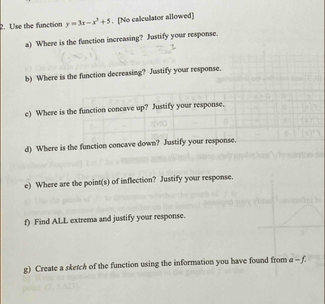 Use the function y=3x-x^3+5. [No calculator allowed] 
a) Where is the function increasing? Justify your response. 
b) Where is the function decreasing? Justify your response. 
c) Where is the function concave up? Justify your response. 
d) Where is the function concave down? Justify your response. 
e) Where are the point(s) of inflection? Justify your response. 
f) Find ALL extrema and justify your response. 
g) Create a sketch of the function using the information you have found from a-f.