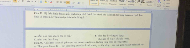 bCat Abca AaBI AaBbC Aab
rmat Painter U - AaBbC E Replnce 
5 Nourul 5 No Spar.. 1 Table Pa ... Meading 1 Heading 2 Title L att le Change
Font Paragraph
Stylrn = i Talest + Edting
Sihytes
Câu 32. Hệ thần kinh dạng chuỗi hạch được hình thành bởi các tế bào thần kinh tập trung thành các hạch thần
kinh và được nổi với nhau tạo thành chuỗi hạch:
A. năm đọc theo chiêu dài cơ thể. B. năm dọc theo lưng và bụng
C. năm dọc theo lưng D. phần bố ở một số phần cơ thể
Câu 33. Khi chạm tay phải gai nhọn, trật tự nào sau đây mô tả đùng cung phản xạ co ngôn tay?
A. Thụ quan đau ở da → sợi vận động của dây thần kinh túy → túy sông→ sợi cam giác của đây thần kinh túy