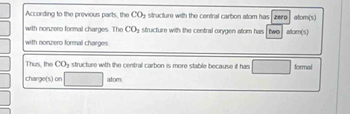 According to the previous parts; the CO_2 structure with the central carbon atom has zero atom(s) 
with nonzero formal charges. The CO_2 structure with the central oxygen atom has two atom(s) 
with nonzero formal charges 
Thus, the CO_2 structure with the central carbon is more stable because it has formal 
charge(s) on □ atom