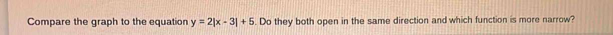 Compare the graph to the equation y=2|x-3|+5. Do they both open in the same direction and which function is more narrow?
