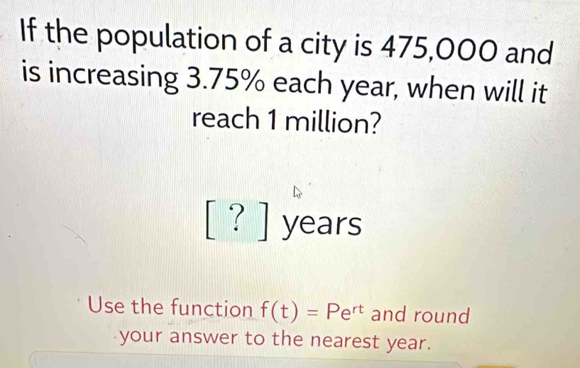 If the population of a city is 475,000 and 
is increasing 3.75% each year, when will it 
reach 1 million?
[?]yea rs 
Use the function f(t)=Pe^(rt) and round 
your answer to the nearest year.