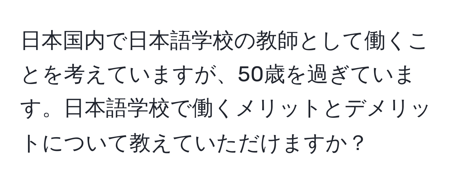 日本国内で日本語学校の教師として働くことを考えていますが、50歳を過ぎています。日本語学校で働くメリットとデメリットについて教えていただけますか？