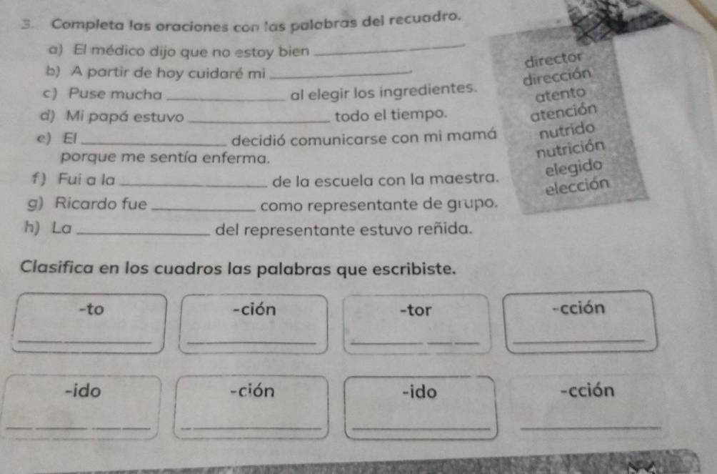 Completa las oraciones con las palabras del recuadro. 
a) El médico dijo que no estoy bien 
_ 
director 
b) A partir de hoy cuidaré mi_ 
dirección 
c) Puse mucha _al elegir los ingredientes. 
atento 
d) Mi papá estuvo _todo el tiempo. 
atención 
e) El_ decidió comunicarse con mì mamá nutrido 
porque me sentía enferma. 
nutrición 
f) Fui a la _de la escuela con la maestra. elegido 
elección 
g) Ricardo fue _como representante de grupo. 
h) La _del representante estuvo reñida. 
Clasifica en los cuadros las palabras que escribiste. 
-to -ción -tor -cción 
_ 
_ 
__ 
_ 
-ido -ción -ido -cción 
__ 
_ 
_