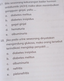 Bila seseorang kekurangan kadar hormon
antidiuretik (ADH) maka akan menimbulkan
gangguan ginjai, yaitu_
a. diabetes melitus
b. diabetes insipidus
c. gagal ginjal
d. hematuria
e. albuminuria
18. Jika pada urine seseorang dinyatakan
mengandung glukosa, maka orang tersebut
terindikasi mengidap penyakit ....
a. diabetes insipidus
b. diabetes melitus
c. albuminuria
d. nefritis
e. pielonefritis