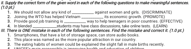 Supply the correct form of the given word in each of the following questions to make meaningful sentences. 
(1.0 pt.) 
1. We should not allow any kind of_ against women and girls. (DISCRIMINATE) 
2. Joining the WTO has helped Vietnam _its economic growth. (PROMOTE) 
3. Provide good job training is _way to help teenagers in poor countries. (EFFECTIVE) 
4. In blended _students may have class discussions, take online tests. (LEARN) 
III. There is ONE mistake in each of the following sentences. Find the mistake and correct it. (1.0 pt.) 
1. Smartphones, that have a lot of storage space, can store audio books. 
2. This place was named as the more popular attraction in our country. 
3. The eating habits of women could be explained the slight fall in male births recently.