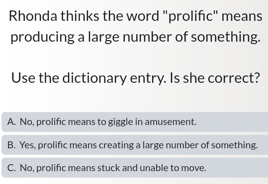 Rhonda thinks the word "prolifc" means
producing a large number of something.
Use the dictionary entry. Is she correct?
A. No, prolific means to giggle in amusement.
B. Yes, prolific means creating a large number of something.
C. No, prolific means stuck and unable to move.