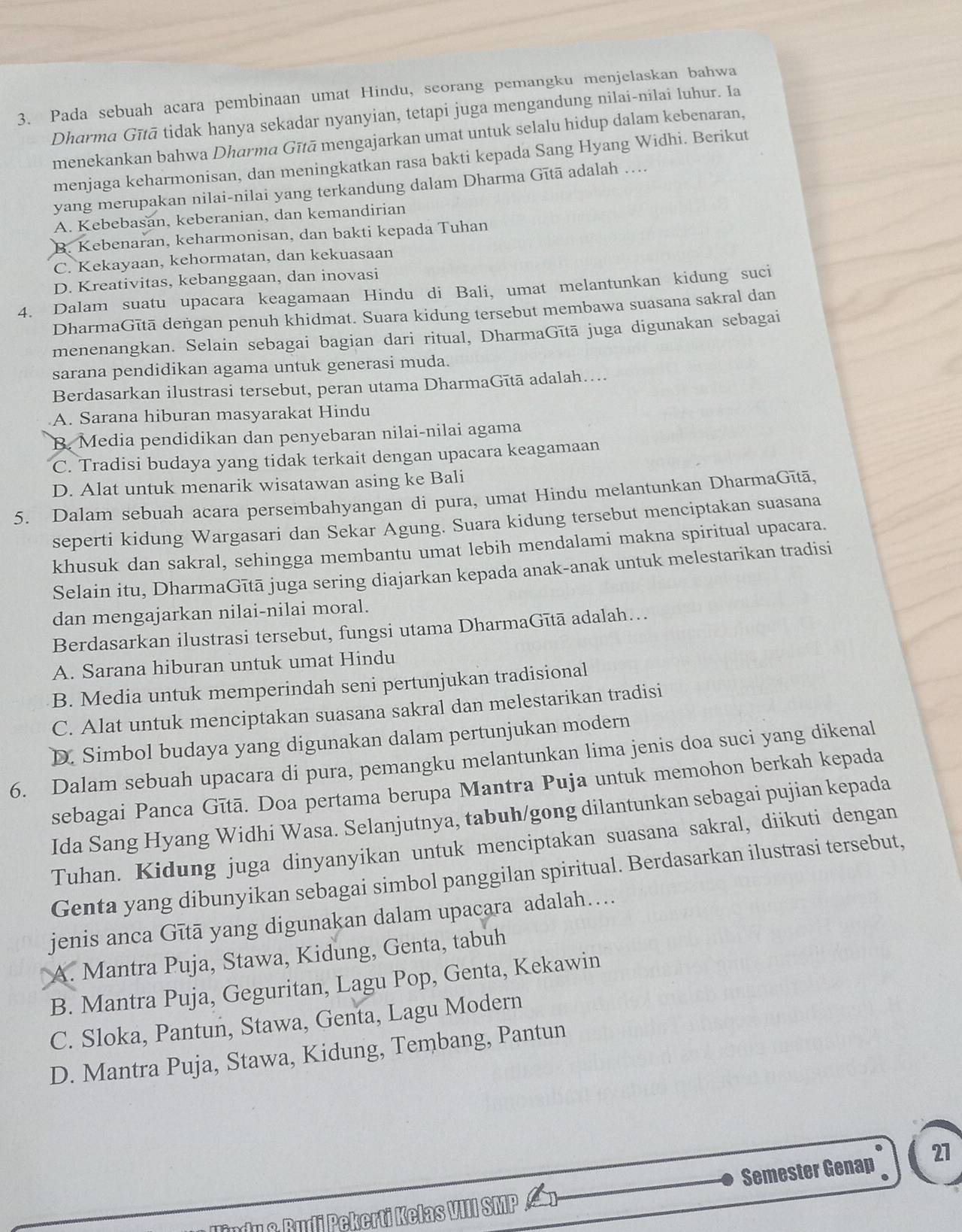 Pada sebuah acara pembinaan umat Hindu, seorang pemangku menjelaskan bahwa
Dharma Gītā tidak hanya sekadar nyanyian, tetapi juga mengandung nilai-nilai luhur. Ia
menekankan bahwa Dharma Gītā mengajarkan umat untuk selalu hidup dalam kebenaran,
menjaga keharmonisan, dan meningkatkan rasa bakti kepada Sang Hyang Widhi. Berikut
yang merupakan nilai-nilai yang terkandung dalam Dharma Gītā adalah ....
A. Kebebasan, keberanian, dan kemandirian
B. Kebenaran, keharmonisan, dan bakti kepada Tuhan
C. Kekayaan, kehormatan, dan kekuasaan
D. Kreativitas, kebanggaan, dan inovasi
4. Dalam suatu upacara keagamaan Hindu di Bali, umat melantunkan kidung suci
DharmaGītā deṅgan penuh khidmat. Suara kidung tersebut membawa suasana sakral dan
menenangkan. Selain sebagai bagian dari ritual, DharmaGītā juga digunakan sebagai
sarana pendidikan agama untuk generasi muda.
Berdasarkan ilustrasi tersebut, peran utama DharmaGītā adalah…..
A. Sarana hiburan masyarakat Hindu
B. Media pendidikan dan penyebaran nilai-nilai agama
C. Tradisi budaya yang tidak terkait dengan upacara keagamaan
D. Alat untuk menarik wisatawan asing ke Bali
5. Dalam sebuah acara persembahyangan di pura, umat Hindu melantunkan DharmaGītā,
seperti kidung Wargasari dan Sekar Agung. Suara kidung tersebut menciptakan suasana
khusuk dan sakral, sehingga membantu umat lebih mendalami makna spiritual upacara.
Selain itu, DharmaGītā juga sering diajarkan kepada anak-anak untuk melestarikan tradisi
dan mengajarkan nilai-nilai moral.
Berdasarkan ilustrasi tersebut, fungsi utama DharmaGītā adalah...
A. Sarana hiburan untuk umat Hindu
B. Media untuk memperindah seni pertunjukan tradisional
C. Alat untuk menciptakan suasana sakral dan melestarikan tradisi
D. Simbol budaya yang digunakan dalam pertunjukan modern
6. Dalam sebuah upacara di pura, pemangku melantunkan lima jenis doa suci yang dikenal
sebagai Panca Gītā. Doa pertama berupa Mantra Puja untuk memohon berkah kepada
Ida Sang Hyang Widhi Wasa. Selanjutnya, tabuh/gong dilantunkan sebagai pujian kepada
Tuhan. Kidung juga dinyanyikan untuk menciptakan suasana sakral, diikuti dengan
Genta yang dibunyikan sebagai simbol panggilan spiritual. Berdasarkan ilustrasi tersebut,
jenis anca Gītā yang digunakan dalam upacara adalah....
A. Mantra Puja, Stawa, Kidung, Genta, tabuh
B. Mantra Puja, Geguritan, Lagu Pop, Genta, Kekawin
C. Sloka, Pantun, Stawa, Genta, Lagu Modern
D. Mantra Puja, Stawa, Kidung, Tembang, Pantun
Semester Genap 27
induo Rudi Pekerti Kelas VIII SMP