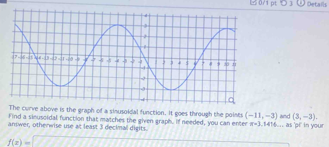 つ 3 Details 
The curve above is the graph of a sinusoidal function. It goes through the points (-11,-3) and (3,-3). 
Find a sinusoidal function that matches the given graph. If needed, you can enter π =3.1416... as 'pi' in your 
answer, otherwise use at least 3 decimal digits.
f(x)=□