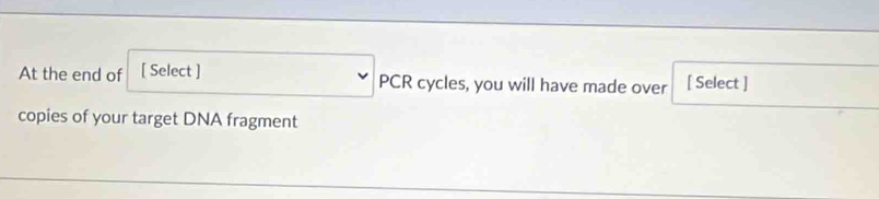 At the end of [ Select ] PCR cycles, you will have made over [ Select ] 
copies of your target DNA fragment