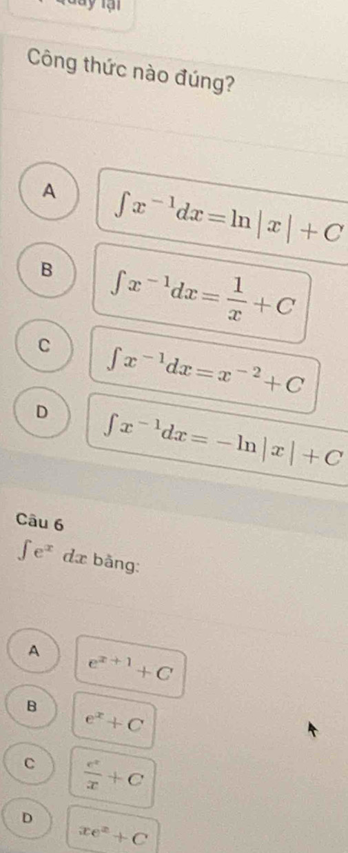 ay lại
Công thức nào đúng?
A ∈t x^(-1)dx=ln |x|+C
B ∈t x^(-1)dx= 1/x +C
C ∈t x^(-1)dx=x^(-2)+C
D ∈t x^(-1)dx=-ln |x|+C
Câu 6
∈tlimits e^x n da bằng
A e^(x+1)+C
B
e^x+C
C  e^x/x +C
D
xe^x+C