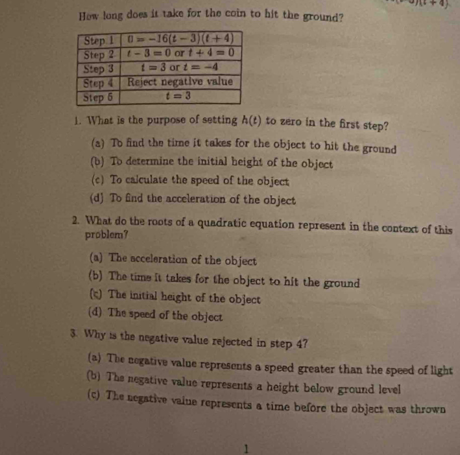 a)(b+4)
How long does it take for the coin to hit the ground?
1. What is the purpose of setting h(t) to zero in the first step?
(a) To find the time it takes for the object to hit the ground
(b) To determine the initial height of the object
(c) To calculate the speed of the object
(d) To find the acceleration of the object
2. What do the roots of a quadratic equation represent in the context of this
problem7
(a) The acceleration of the object
(b) The time it takes for the object to hit the ground
(c) The initial height of the object
(d) The speed of the object
3. Why is the negative value rejected in step 4?
(a) The negative value represents a speed greater than the speed of light
(b) The negative value represents a height below ground level
(c) The negative vaine represents a time before the object was thrown
1