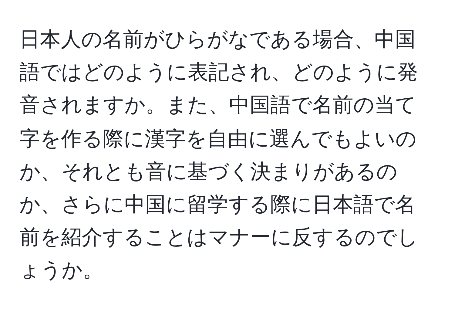 日本人の名前がひらがなである場合、中国語ではどのように表記され、どのように発音されますか。また、中国語で名前の当て字を作る際に漢字を自由に選んでもよいのか、それとも音に基づく決まりがあるのか、さらに中国に留学する際に日本語で名前を紹介することはマナーに反するのでしょうか。