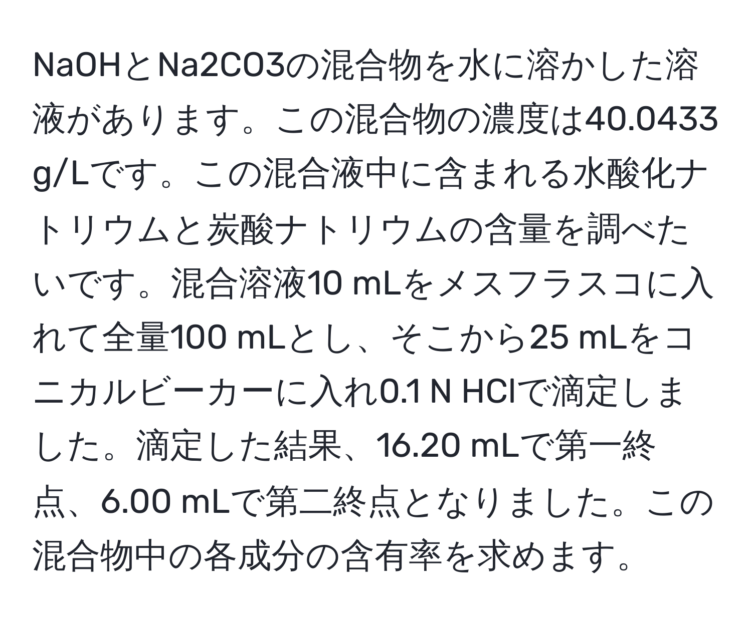 NaOHとNa2CO3の混合物を水に溶かした溶液があります。この混合物の濃度は40.0433 g/Lです。この混合液中に含まれる水酸化ナトリウムと炭酸ナトリウムの含量を調べたいです。混合溶液10 mLをメスフラスコに入れて全量100 mLとし、そこから25 mLをコニカルビーカーに入れ0.1 N HClで滴定しました。滴定した結果、16.20 mLで第一終点、6.00 mLで第二終点となりました。この混合物中の各成分の含有率を求めます。