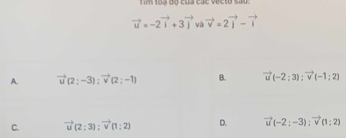 Tim toạ độ của các vecto sau:
vector u=-2vector i+3vector j và vector v=2vector j-vector i
A. vector u(2;-3); vector v(2;-1)
B. vector u(-2;3); vector v(-1;2)
C. vector u(2;3); vector v(1;2) D. vector u(-2;-3); vector v(1;2)