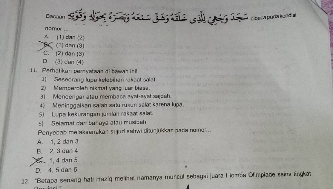 Bacaan dibaca pada kondisi
nomor ...
A. (1) dan (2)
K (1) dan (3)
C. (2) dan (3)
D. (3) dan (4)
11. Perhatikan pernyataan di bawah ini!
1) Seseorang lupa kelebihan rakaat salat.
2) Memperoleh nikmat yang luar biasa.
3) Mendengar atau membaca ayat-ayat sajdah.
4) Meninggalkan salah satu rukun salat karena lupa.
5) Lupa kekurangan jumlah rakaat salat.
6) Selamat dari bahaya atau musibah
Penyebab melaksanakan sujud sahwi ditunjukkan pada nomor...
A. 1, 2 dan 3
B. 2, 3 dan 4
6. 1, 4 dan 5
D. 4, 5 dan 6
12. “Betapa senang hati Haziq melihat namanya muncul sebagai juara I lomba Olimpiade sains tingkat