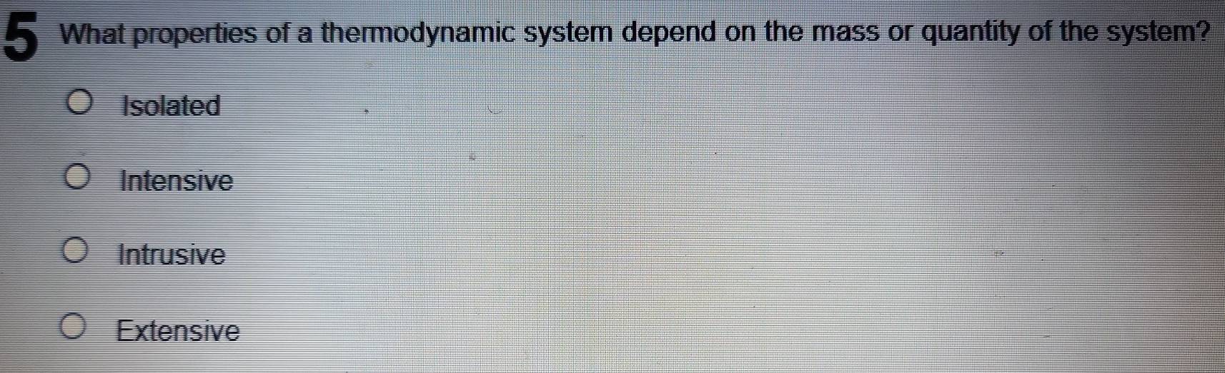 What properties of a thermodynamic system depend on the mass or quantity of the system?
Isolated
Intensive
Intrusive
Extensive