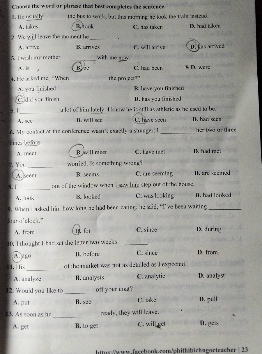 Choose the word or phrase that best completes the sentence.
1. He usually _the bus to work, but this morning he took the train instead.
A. takes B. took C. has taken D. had taken
2. We will leave the moment he_ .
A. arrive B. arrives C. will arrive D. has arrived
3. I wish my mother _with me now.
A. is Bybe C. had been D. were
4. He asked me, “When _the project?”
A. you finished B. have you finished
C. did you finish D. has you finished
5. I_ a lot of him lately. I know he is still as athletic as he used to be.
A. see B. will see C. have seen D. had seen
6. My contact at the conference wasn’t exactly a stranger; I _her two or three
times before.
A. meet B. will meet C. have met D. had met
7. You_ worried. Is something wrong?
A. seem B. seems C. are seeming D. are seemed
_
8.I out of the window when I saw him step out of the house.
A. look B. looked C. was looking D. had looked
9. When I asked him how long he had been eating, he said, “I’ve been waiting_
four o’clock.”
A. from B. for C. since D. during
10. I thought I had set the letter two weeks_
A. ago B. before C. since D. from
_
11. His of the market was not as detailed as I expected.
A. analyze B. analysis C. analytic D. analyst
12. Would you like to _off your coat?
A. put B. see C. take D. pull
13. As soon as he _ready, they will leave.
A. get B. to get C. will get D. gets
https://www.facebook.com/phithibichngocteacher | 23