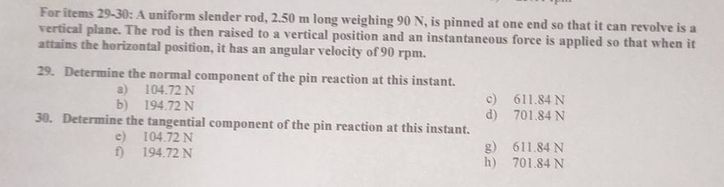 For items 29-30: A uniform slender rod, 2.50 m long weighing 90 N, is pinned at one end so that it can revolve is a
vertical plane. The rod is then raised to a vertical position and an instantaneous force is applied so that when it
attains the horizontal position, it has an angular velocity of 90 rpm.
29. Determine the normal component of the pin reaction at this instant.
a) 104.72 N c) 611.84 N
b) 194.72 N
d) 701.84 N
30. Determine the tangential component of the pin reaction at this instant.
e) 104.72 N
g) 611.84 N
f) 194.72 N h) 701.84 N