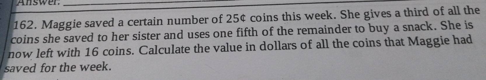 Answer:_ 
162. Maggie saved a certain number of 25¢ coins this week. She gives a third of all the 
coins she saved to her sister and uses one fifth of the remainder to buy a snack. She is 
now left with 16 coins. Calculate the value in dollars of all the coins that Maggie had 
saved for the week.