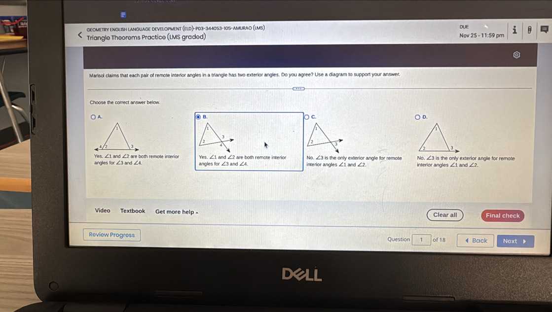 GEOMETRY ENGLISH LANGUAGE DEVELOPMENT (ELD)-P03-344053-105-AMURAO (LMS) DUE
n
Triangle Theorems Practice (LMS graded) Nov 25 - 11:59 pm
Marisol claims that each pair of remote interior angles in a triangle has two exterior angles. Do you agree? Use a diagram to support your answer.
Choose the correct answer below.
O B.
A. ○ c. D.
3
2
2
4
3
Yes. ∠ 1 and ∠ 2 are both remote interio Yes ∠ 1 are both remote interior No. ∠ 3is the only exterior angle for remote No. ∠ 3is s the only exterior angle for remote
∠ 3
angles for ∠ 3 and ∠ 4. angles for and ∠ 2 and ∠ 4 interior angles ∠ 1 and ∠ 2 interior angles ∠ 1 and ∠ 2
Video Textbook Get more help - Clear all Final check
Review Progress Question 1 of 18 ◀ Back Next D
21