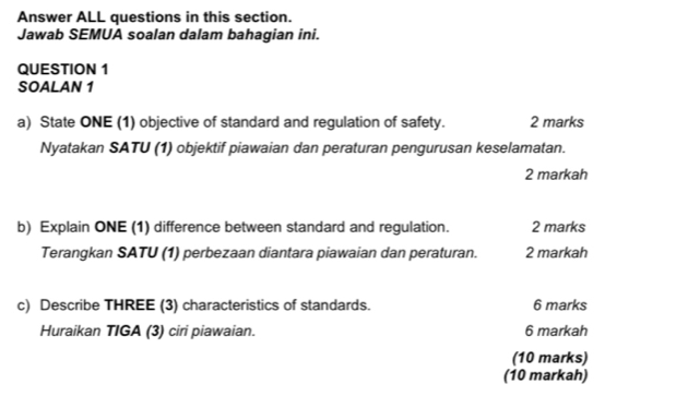 Answer ALL questions in this section. 
Jawab SEMUA soalan dalam bahagian ini. 
QUESTION 1 
SOALAN 1 
a) State ONE (1) objective of standard and regulation of safety. 2 marks 
Nyatakan SATU (1) objektif piawaian dan peraturan pengurusan keselamatan. 
2 markah 
b) Explain ONE (1) difference between standard and regulation. 2 marks 
Terangkan SATU (1) perbezaan diantara piawaian dan peraturan. 2 markah 
c) Describe THREE (3) characteristics of standards. 6 marks 
Huraikan TIGA (3) ciri piawaian. 6 markah 
(10 marks) 
(10 markah)