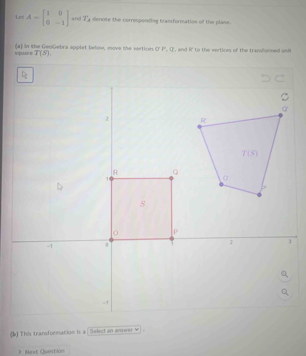 Let A=beginbmatrix 1&0 0&-1endbmatrix and T_A denote the corresponding transformation of the plane.
(a) In the GeoGebra applet below, move the vertices O'P' , Q, and R' to the vertices of the transformed unit
square T(S).
(b) This transformation is a | Select an answer ≌
Next Question