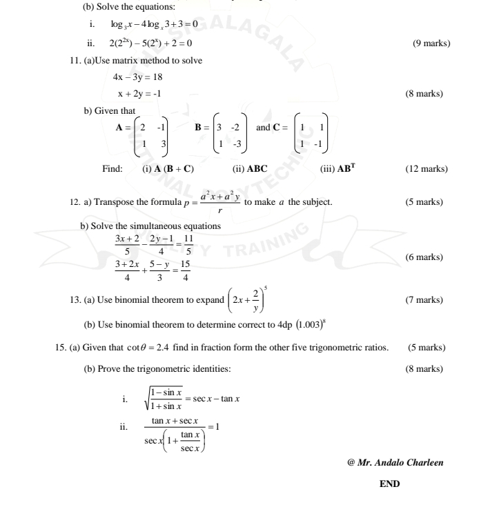 Solve the equations: 
i. log _3x-4log _x3+3=0
i. 2(2^(2x))-5(2^x)+2=0 (9 marks) 
11. (a)Use matrix method to solve
4x-3y=18
x+2y=-1 (8 marks) 
b) Given that
A=beginpmatrix 2&-1 1&3endpmatrix B=beginpmatrix 3&-2 1&-3endpmatrix and C=beginpmatrix 1&1 1&-1endpmatrix
Find: (i) A(B+C) (ii) ABC (iii) AB^T (12 marks) 
12. a) Transpose the formula p= (a^2x+a^2y)/r  to make a the subject. (5 marks) 
b) Solve the simultaneous equations
 (3x+2)/5 - (2y-1)/4 = 11/5 
(6 marks)
 (3+2x)/4 + (5-y)/3 = 15/4 
13. (a) Use binomial theorem to expand (2x+ 2/y )^5 (7 marks) 
(b) Use binomial theorem to determine correct to 4dp (1.003)^8
15. (a) Given that cot θ =2.4 find in fraction form the other five trigonometric ratios. (5 marks) 
(b) Prove the trigonometric identities: (8 marks) 
i. sqrt(frac 1-sin x)1+sin x=sec x-tan x
ii. frac tan x+sec xsec x(1+ tan x/sec x )=1
Mr. Andalo Charleen 
END