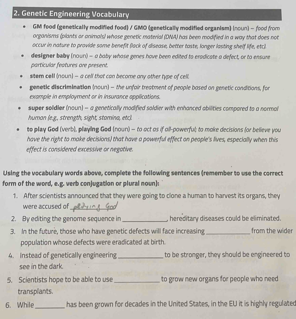 Genetic Engineering Vocabulary
GM food (genetically modified food) / GMO (genetically modified organism) (noun) - food from
organisms (plants or animals) whose genetic material (DNA) has been modified in a way that does not
occur in nature to provide some benefit (lack of disease, better taste, longer lasting shelf life, etc).
designer baby (noun) - a baby whose genes have been edited to eradicate a defect, or to ensure
particular features are present.
stem cell (noun) — a cell that can become any other type of cell.
genetic discrimination (noun) - the unfair treatment of people based on genetic conditions, for
example in employment or in insurance applications.
super soldier (noun) - a genetically modified soldier with enhanced abilities compared to a normal
human (e.g., strength, sight, stamina, etc).
to play God (verb), playing God (noun) — to act as if all-powerful; to make decisions (or believe you
have the right to make decisions) that have a powerful effect on people’s lives, especially when this
effect is considered excessive or negative.
Using the vocabulary words above, complete the following sentences (remember to use the correct
form of the word, e.g. verb conjugation or plural noun):
1. After scientists announced that they were going to clone a human to harvest its organs, they
were accused of_
2. By editing the genome sequence in _, hereditary diseases could be eliminated.
3. In the future, those who have genetic defects will face increasing_ from the wider
population whose defects were eradicated at birth.
4. Instead of genetically engineering _to be stronger, they should be engineered to
see in the dark.
5. Scientists hope to be able to use _to grow new organs for people who need
transplants.
6. While_ has been grown for decades in the United States, in the EU it is highly regulated