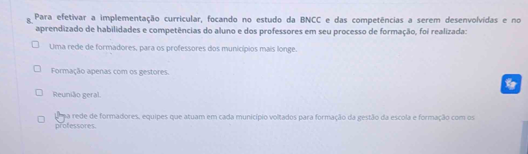 Para efetivar a implementação curricular, focando no estudo da BNCC e das competências a serem desenvolvidas e no
aprendizado de habilidades e competências do aluno e dos professores em seu processo de formação, foi realizada:
Uma rede de formadores, para os professores dos municípios mais longe.
Formação apenas com os gestores.
*
Reunião geral.
uma rede de formadores, equipes que atuam em cada município voltados para formação da gestão da escola e formação com os
professores.