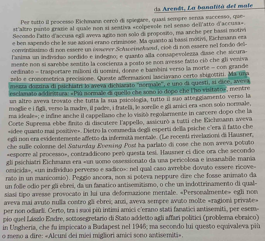 da Arendt, La banalità del male
Per tutto il processo Eichmann cercò di spiegare, quasi sempre senza successo, que-
st’altro punto grazie al quale non si sentiva «colpevole nel senso dell’atto d’accusa».
Secondo l’atto d’accusa egli aveva agito non solo di proposito, ma anche per bassi motivi
e ben sapendo che le sue azioni erano criminose. Ma quanto ai bassi motivi, Eichmann era
convintissimo di non essere un innerer Schweinehund, cioè di non essere nel fondo del-
l’anima un individuo sordido e indegno; e quanto alla consapevolezza disse che sicura-
mente non si sarebbe sentito la coscienza a posto se non avesse fatto ciò che gli veniva
ordinato - trasportare milioni di uomini, donne e bambini verso la morte - con grande
zelo e cronometrica precisione. Queste affermazioni lasciavano certo sbigottiti. Ma una
mezza dozzina di psichiatri lo aveva dichiarato “normale”, e uno di questi, si dice, aveva
esclamato addirittura: «Più normale di quello che sono io dopo che l’ho visitato», mentre
un altro aveva trovato che tutta la sua psicologia, tutto il suo atteggiamento verso la
moglie e i figli, verso la madre, il padre, i fratelli, le sorelle e gli amici era «non solo normale,
ma ideale»; e infine anche il cappellano che lo visitò regolarmente in carcere dopo che la
Corte Suprema ebbe finito di discutere l’appello, assicurò a tutti che Eichmann aveva
«idee quanto mai positive». Dietro la commedia degli esperti della psiche c’era il fatto che
egli non era evidentemente affetto da infermità mentale. (Le recenti rivelazioni di Hausner,
che sulle colonne del Saturday Evening Post ha parlato di cose che non aveva potuto
«esporre al processo», contraddicono però questa tesi. Hausner ci dice ora che secondo
gli psichiatri Eichmann era «un uomo ossessionato da una pericolosa e insanabile mania
omicida», «un individuo perverso e sadico»: nel qual caso avrebbe dovuto essere ricove-
rato in un manicomio). Peggio ancora, non si poteva neppure dire che fosse animato da
un folle odio per gli ebrei, da un fanatico antisemitismo, o che un indottrinamento di qual-
siasi tipo avesse provocato in lui una deformazione mentale. «Personalmente» egli non
aveva mai avuto nulla contro gli ebrei; anzi, aveva sempre avuto molte «ragioni private»
per non odiarli. Certo, tra i suoi più intimi amici c’erano stati fanatici antisemiti, per esem-
pio quel Lászlo Endre, sottosegretario di Stato addetto agli affari politici (problema ebraico)
in Ungheria, che fu impiccato a Budapest nel 1946; ma secondo lui questo equivaleva più
o meno a dire: «Alcuni dei miei migliori amici sono antisemiti».