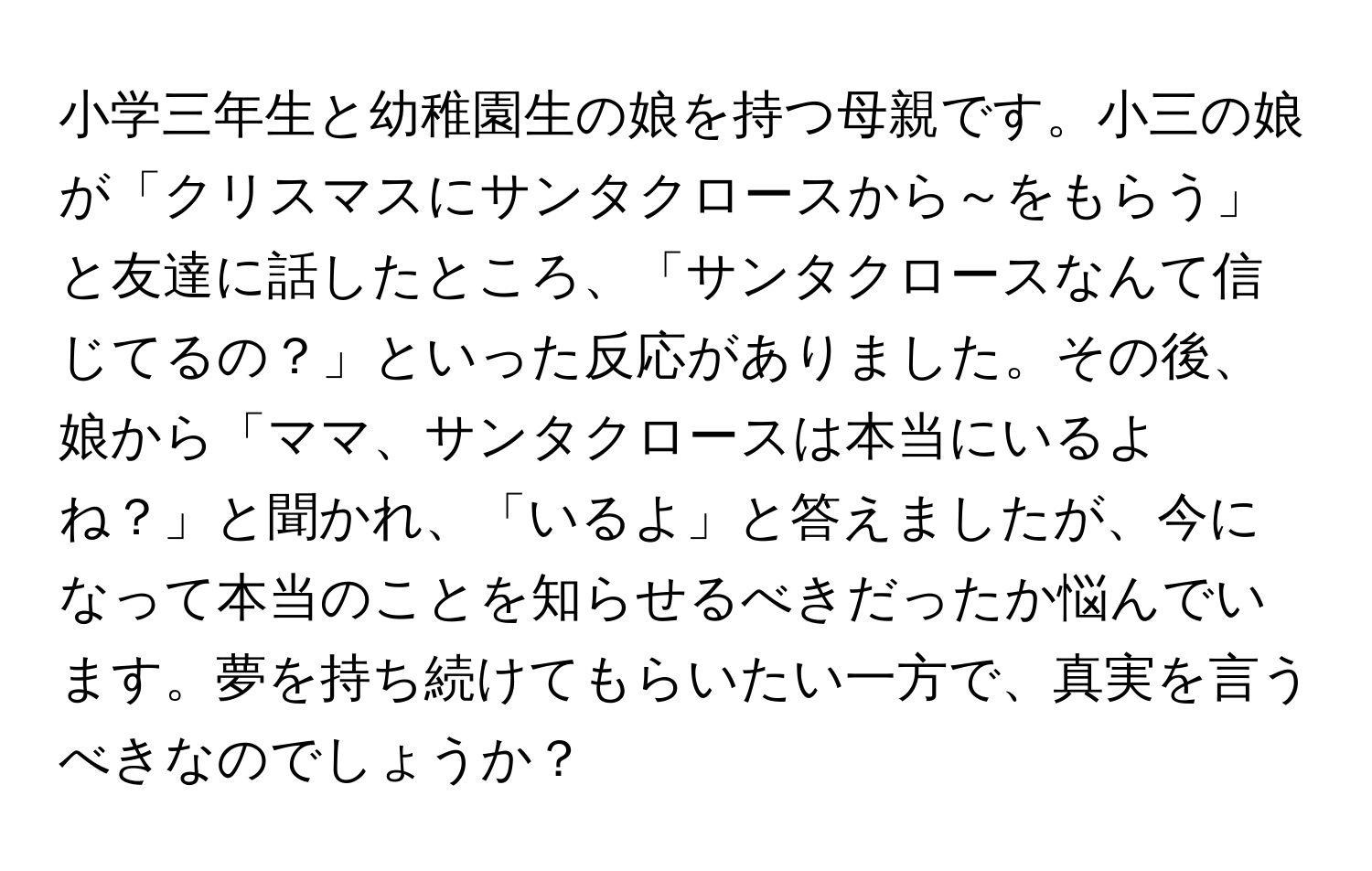 小学三年生と幼稚園生の娘を持つ母親です。小三の娘が「クリスマスにサンタクロースから～をもらう」と友達に話したところ、「サンタクロースなんて信じてるの？」といった反応がありました。その後、娘から「ママ、サンタクロースは本当にいるよね？」と聞かれ、「いるよ」と答えましたが、今になって本当のことを知らせるべきだったか悩んでいます。夢を持ち続けてもらいたい一方で、真実を言うべきなのでしょうか？