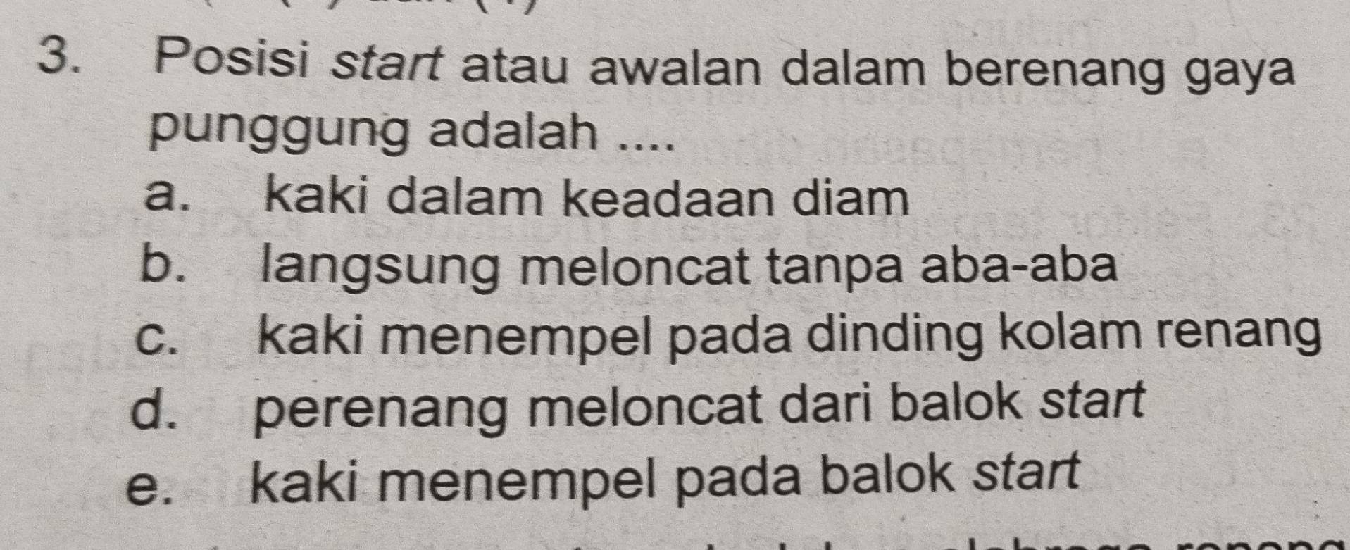 Posisi start atau awalan dalam berenang gaya
punggung adalah ....
a. kaki dalam keadaan diam
b. langsung meloncat tanpa aba-aba
c. kaki menempel pada dinding kolam renang
d. perenang meloncat dari balok start
e. kaki menempel pada balok start