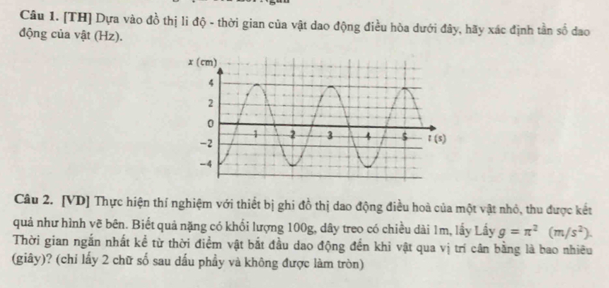 [TH] Dựa vào đồ thị li độ - thời gian của vật dao động điều hòa dưới đây, hãy xác định tần số dao
động của vật (Hz).
Câu 2. [VD] Thực hiện thí nghiệm với thiết bị ghi đồ thị dao động điều hoà của một vật nhỏ, thu được kết
quả như hình vẽ bên. Biết quả nặng có khối lượng 100g, dây treo có chiều dài 1m, lấy Lầy g=π^2(m/s^2).
Thời gian ngắn nhất kể từ thời điểm vật bắt đầu dao động đến khi vật qua vị trí cân bằng là bao nhiều
(giây)? (chỉ lấy 2 chữ số sau dấu phầy và không được làm tròn)