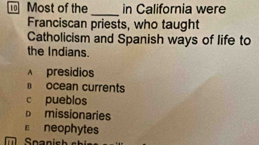 Most of the _in California were
Franciscan priests, who taught
Catholicism and Spanish ways of life to
the Indians.
A presidios
B ocean currents
c pueblos
Dmissionaries
€£neophytes
Snanish