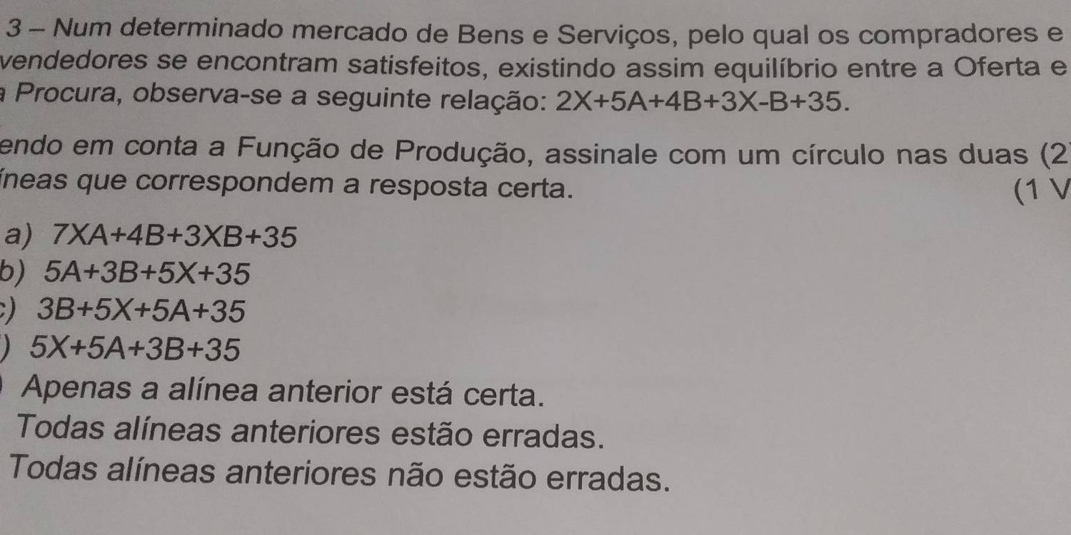 Num determinado mercado de Bens e Serviços, pelo qual os compradores e
vendedores se encontram satisfeitos, existindo assim equilíbrio entre a Oferta e
a Procura, observa-se a seguinte relação: 2X+5A+4B+3X-B+35. 
endo em conta a Função de Produção, assinale com um círculo nas duas (2
íneas que correspondem a resposta certa.
(1 V
a) 7* A+4B+3* B+35
b) 5A+3B+5X+35
) 3B+5X+5A+35
5X+5A+3B+35
Apenas a alínea anterior está certa.
Todas alíneas anteriores estão erradas.
Todas alíneas anteriores não estão erradas.