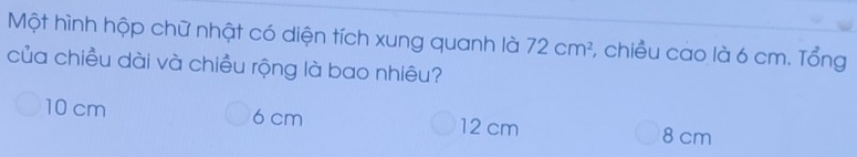 Một hình hộp chữ nhật có diện tích xung quanh là 72cm^2 1, chiều cao là 6 cm. Tổng
của chiều dài và chiều rộng là bao nhiêu?
10 cm 6 cm 12 cm 8 cm