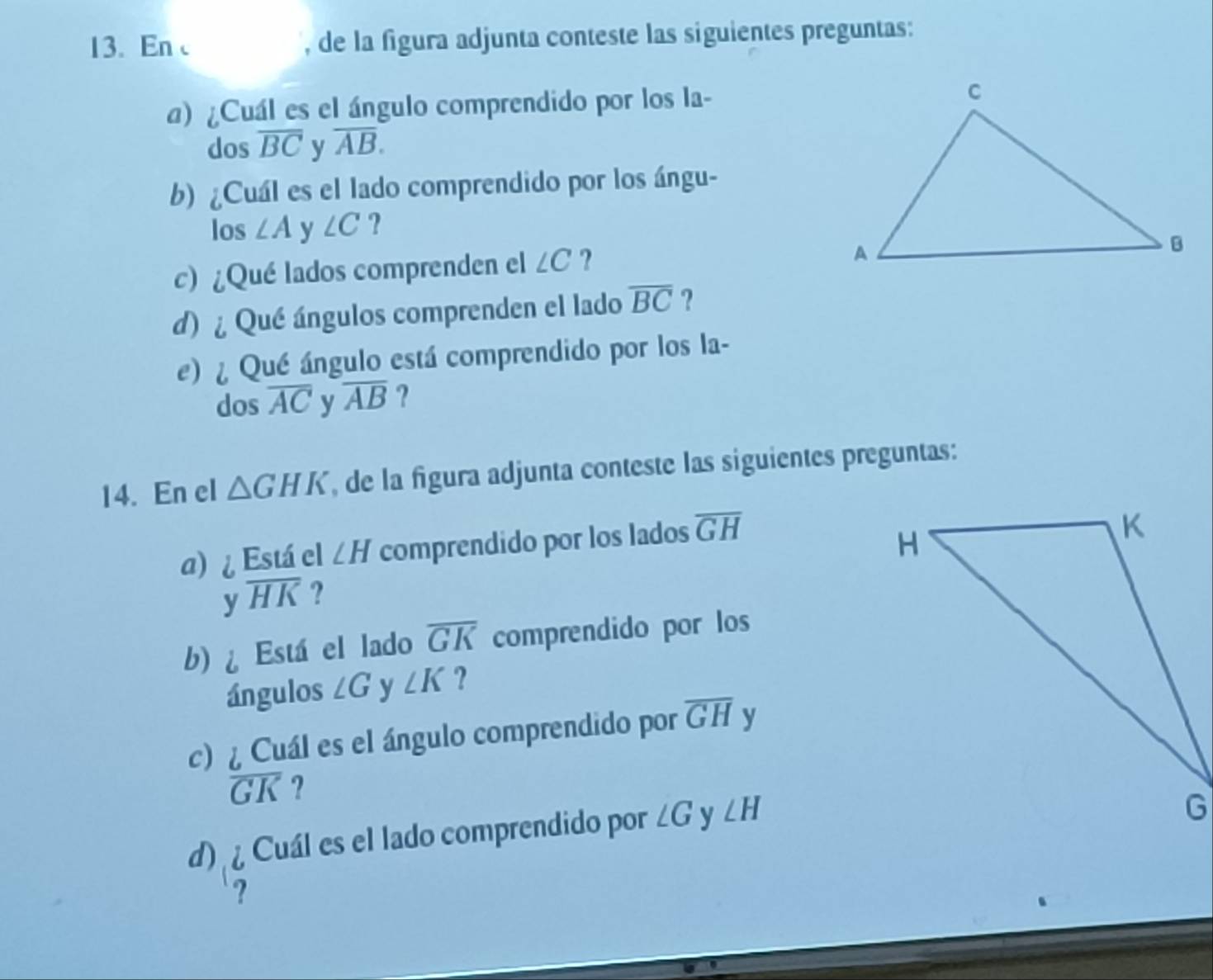 En , de la figura adjunta conteste las siguientes preguntas: 
a) ¿Cuál es el ángulo comprendido por los la- 
dos overline BC y overline AB. 
b) ¿Cuál es el lado comprendido por los ángu- 
los ∠ A y ∠ C ? 
c) ¿Qué lados comprenden el ∠ C ? 
d) ¿ Qué ángulos comprenden el lado overline BC ? 
e) ¿ Qué ángulo está comprendido por los la- 
dos overline AC y overline AB ? 
14. En el △ GHK , de la figura adjunta conteste las siguientes preguntas: 
a) ¿ Está el ∠ H comprendido por los lados overline GH
y overline HK ? 
b) Está el lado overline GK comprendido por los 
ángulos ∠ G y ∠ K ? 
c) ¿ Cuál es el ángulo comprendido por overline GH y
overline GK ? 
d) Cuál es el lado comprendido por ∠ G y ∠ H
?