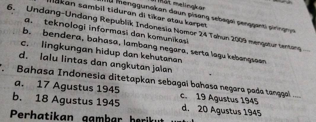 Auruh
Mat melingkar
Makan sambil tiduran di tikar atau karpet
u menggunakan daun pisang sebagai pengganti piringnya 
6. Undang-Undang Republik Indonesia Nomor 24 Tahun 2009 mengatur tentang .....
a. teknologi informasi dan komunikasi
b. bendera, bahasa, lambang negara, serta lagu kebangsaan
c. lingkungan hidup dan kehutanan
d. lalu lintas dan angkutan jalan
Bahasa Indonesia ditetapkan sebagai bahasa negara pada tanggal .....
a. 17 Agustus 1945 c. 19 Agustus 1945
b. 18 Agustus 1945 d. 20 Agustus 1945
Perhatikan gambar herikut