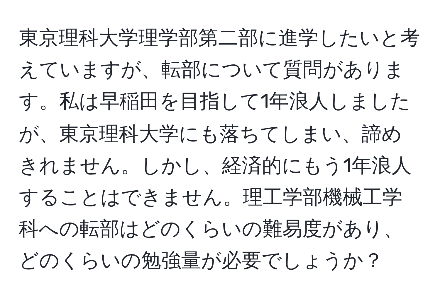 東京理科大学理学部第二部に進学したいと考えていますが、転部について質問があります。私は早稲田を目指して1年浪人しましたが、東京理科大学にも落ちてしまい、諦めきれません。しかし、経済的にもう1年浪人することはできません。理工学部機械工学科への転部はどのくらいの難易度があり、どのくらいの勉強量が必要でしょうか？