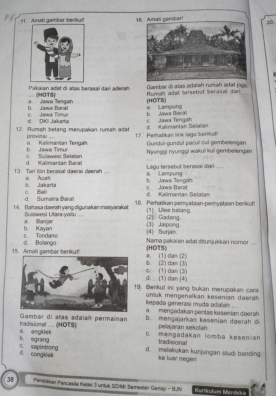 Amati gambar berikut! 16. Amati gambar! 20.
Pakaian adat di atas berasal dari aderah Gambar di atas adalah rumah adat joglo
... (HOTS) Rumah adat tersebut berasal dari_
a. Jawa Tengah (HOTS)
b. Jawa Barat a. Lampung
c. Jawa Timur b. Jawa Barat
d. DKI Jakarta c. Jawa Tengah
12. Rumah betang merupakan rumah adat d. Kalimantan Selatan
provinsi .... 17. Perhatikan lirik lagu berikut!
a. Kalimantan Tengah Gundul-gundul pacul cul gembelengan
b. Jawa Timur
Nyunggi nyunggi wakul kul gembelengan
c. Sulawesi Selatan
d. Kalimantan Barat
Lagu tersebut berasal dari ....
13. Tari lilin berasal daerai daerah .... a. Lampung
a. Aceh b. Jawa Tengah
b. Jakarta c. Jawa Barat
c. Bali d. Kalimantan Selatan
d. Sumatra Barat
18. Perhatikan pernyataan-pernyataan berikut!
14. Bahasa daerah yang digunakan masyarakat (1) Ulee balang.
Sulawesi Utara-yaitu .... (2) Gadang.
a. Banjar (3) Jaipong.
b. Kayan (4) Surjan.
c. Tondano
d. Bolango
Nama pakaian adat ditunjukkan nomor ....
(HOTS)
15. Amati gambar berikut! a. (1) dan (2)
b. (2) dan (3)
c. (1) dan (3)
d. (1) dan (4)
9. Berikut ini yang bukan merupakan cara
untuk mengenalkan kesenian daerah 
kepada generasi muda adalah ....
a. mengadakan pentas kesenian daerah
Gambar di atas adalah permainan b. mengajarkan kesenian daerah di
tradisional .... (HOTS) pelajaran sekolah
a. engklek c. mengadakan lomba kesenian
b. egrang tradisional
c. sapintrong
d. melakukan kunjungan studi banding
d. congklak ke luar negeri
38 Pendidikan Pancasila Kelas 3 untuk SD/MI Semester Genap - BJN Kurikulum Merdeka