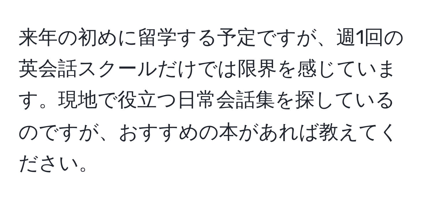 来年の初めに留学する予定ですが、週1回の英会話スクールだけでは限界を感じています。現地で役立つ日常会話集を探しているのですが、おすすめの本があれば教えてください。