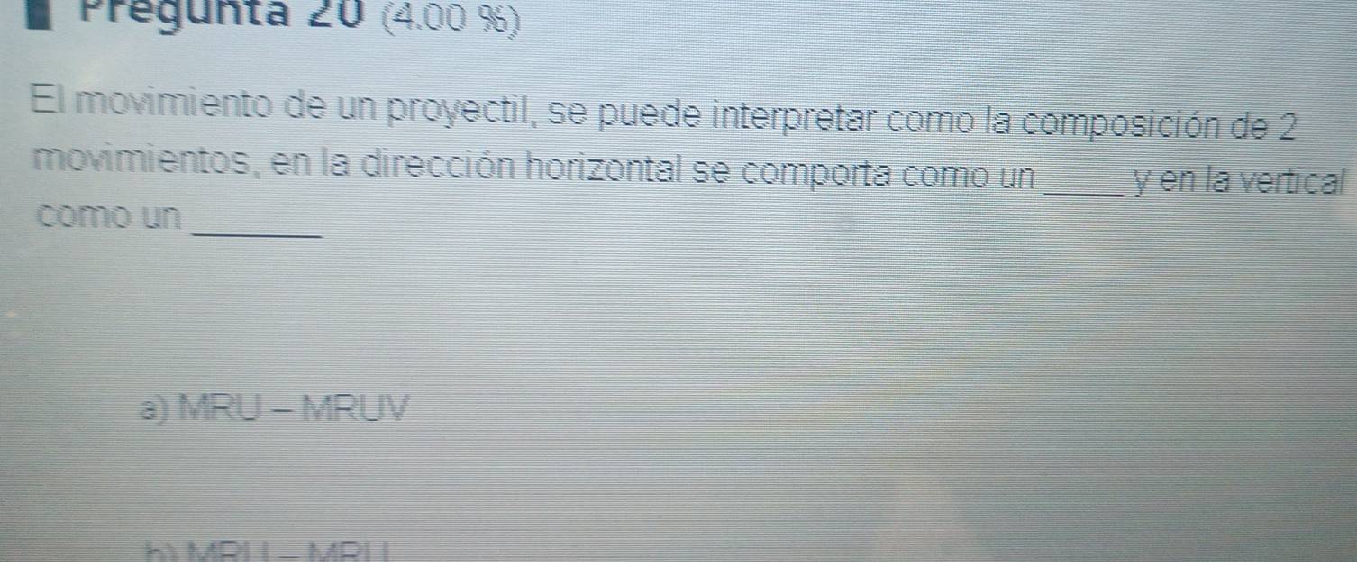 Pregunta 20 (4.00 %)
El movimiento de un proyectil, se puede interpretar como la composición de 2
movimientos, en la dirección horizontal se comporta como un _y en la vertical
_
como un
a) MRU - MRUV
h