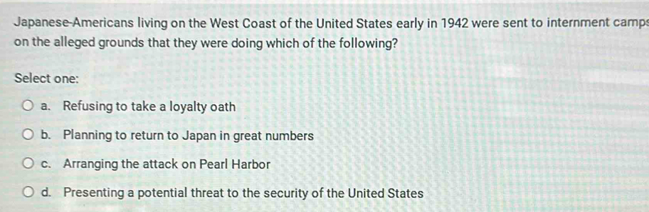 Japanese-Americans living on the West Coast of the United States early in 1942 were sent to internment camp
on the alleged grounds that they were doing which of the following?
Select one:
a. Refusing to take a loyalty oath
b. Planning to return to Japan in great numbers
c. Arranging the attack on Pearl Harbor
d. Presenting a potential threat to the security of the United States