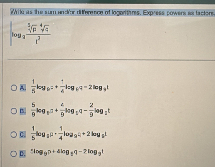 Write as the sum and/or difference of logarithms. Express powers as factors.
log _9 sqrt[5](p)sqrt[4](q)/t^2 
A.  1/5 log _9p+ 1/4 log _9q-2log _9t
B.  5/9 log _9p+ 4/9 log _9q- 2/9 log _9t
C.  1/5 log _9p·  1/4 log _9q+2log _9t
D. 5log _9p+4log _9q-2log _9t