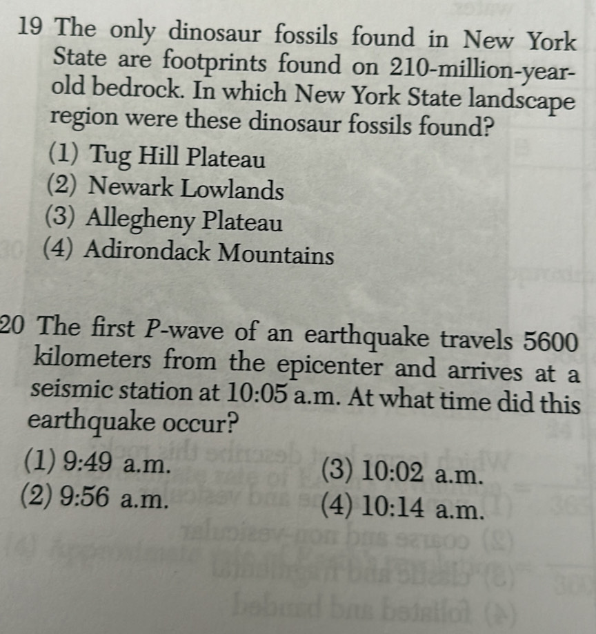 The only dinosaur fossils found in New York
State are footprints found on 210-million-year -
old bedrock. In which New York State landscape
region were these dinosaur fossils found?
(1) Tug Hill Plateau
(2) Newark Lowlands
(3) Allegheny Plateau
(4) Adirondack Mountains
20 The first P -wave of an earthquake travels 5600
kilometers from the epicenter and arrives at a
seismic station at 10:05 a.m. At what time did this
earthquake occur?
(1) 9:49 a.m. (3) 10:02 a.m.
(2) 9:56 a.m. (4) 10:14 a.m.