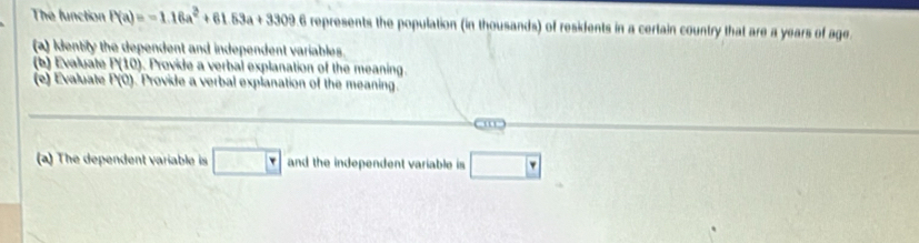 The function P(a)=-1.16a^2+61.53a+3309 6 represents the population (in thousands) of residents in a certain country that are a years of age 
(a) Identily the dependent and independent variables. 
(b) Evaluate P(10) ). Provide a verbal explanation of the meaning. 
(e) Evaluate P(0) Provide a verbal explanation of the meaning. 
(a) The dependent variable is □   and the independent variable is □  Y