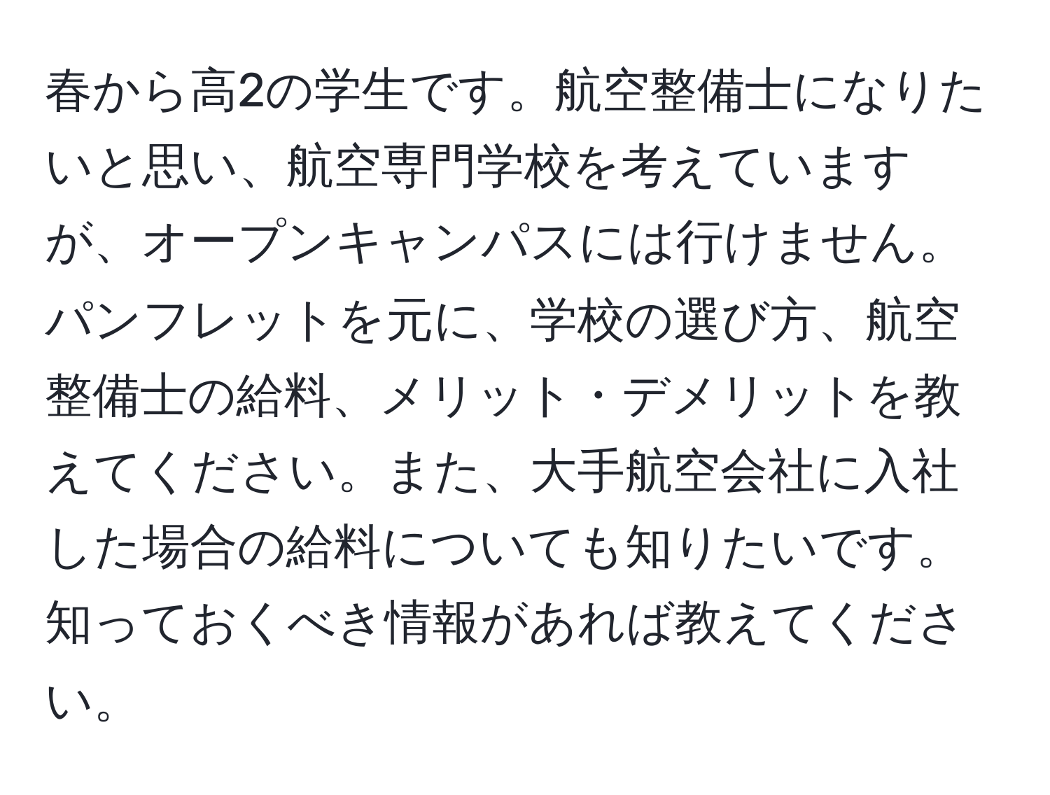 春から高2の学生です。航空整備士になりたいと思い、航空専門学校を考えていますが、オープンキャンパスには行けません。パンフレットを元に、学校の選び方、航空整備士の給料、メリット・デメリットを教えてください。また、大手航空会社に入社した場合の給料についても知りたいです。知っておくべき情報があれば教えてください。